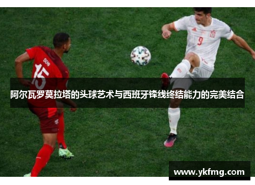 阿尔瓦罗莫拉塔的头球艺术与西班牙锋线终结能力的完美结合