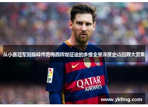 从小赛冠军到巅峰传奇梅西辉煌征途的多维全景深度史诗回顾大赏集