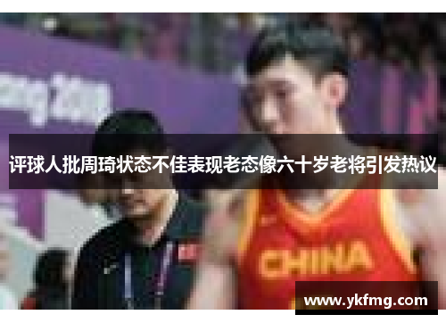 评球人批周琦状态不佳表现老态像六十岁老将引发热议