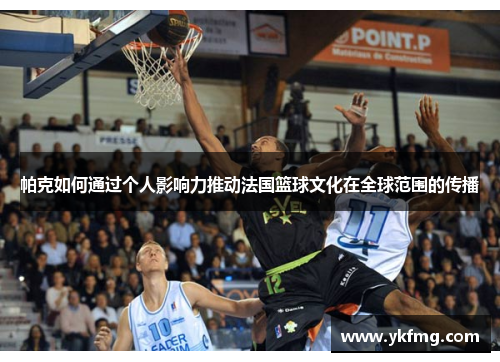 帕克如何通过个人影响力推动法国篮球文化在全球范围的传播