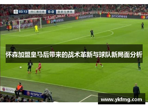 怀森加盟皇马后带来的战术革新与球队新局面分析