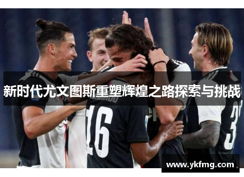 新时代尤文图斯重塑辉煌之路探索与挑战