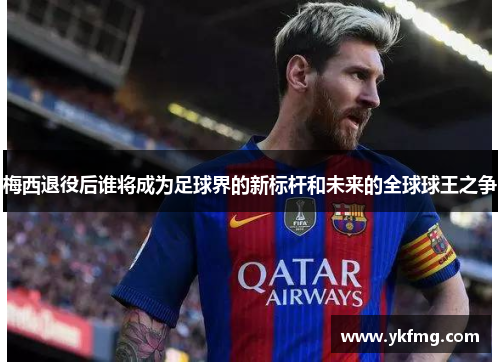 梅西退役后谁将成为足球界的新标杆和未来的全球球王之争